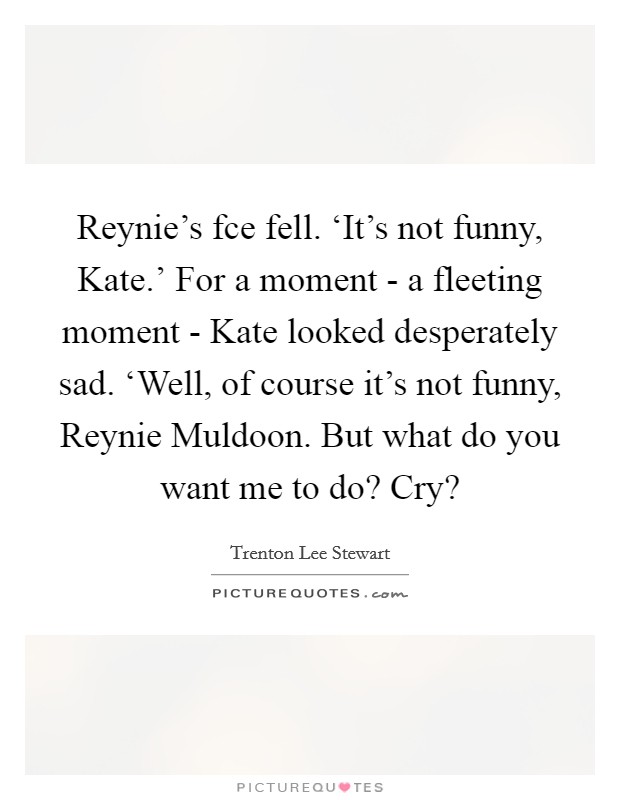 Reynie's fce fell. ‘It's not funny, Kate.' For a moment - a fleeting moment - Kate looked desperately sad. ‘Well, of course it's not funny, Reynie Muldoon. But what do you want me to do? Cry? Picture Quote #1
