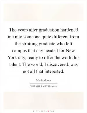 The years after graduation hardened me into someone quite different from the strutting graduate who left campus that day headed for New York city, ready to offer the world his talent. The world, I discovered. was not all that interested Picture Quote #1
