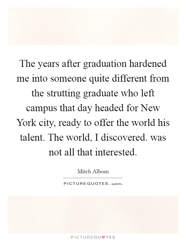 The years after graduation hardened me into someone quite different from the strutting graduate who left campus that day headed for New York city, ready to offer the world his talent. The world, I discovered. was not all that interested Picture Quote #1