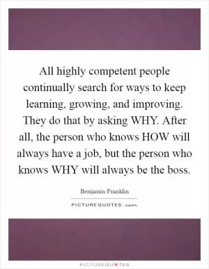 All highly competent people continually search for ways to keep learning, growing, and improving. They do that by asking WHY. After all, the person who knows HOW will always have a job, but the person who knows WHY will always be the boss Picture Quote #1