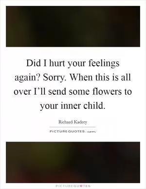 Did I hurt your feelings again? Sorry. When this is all over I’ll send some flowers to your inner child Picture Quote #1