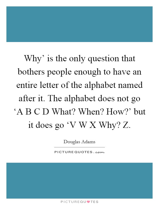 Why' is the only question that bothers people enough to have an entire letter of the alphabet named after it. The alphabet does not go ‘A B C D What? When? How?' but it does go ‘V W X Why? Z Picture Quote #1