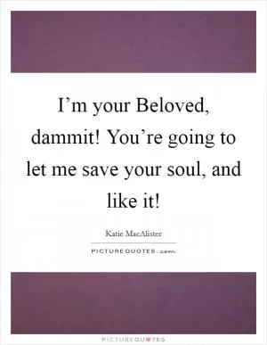 I’m your Beloved, dammit! You’re going to let me save your soul, and like it! Picture Quote #1