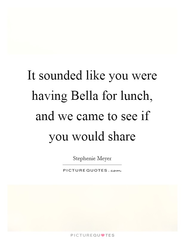 It sounded like you were having Bella for lunch, and we came to see if you would share Picture Quote #1