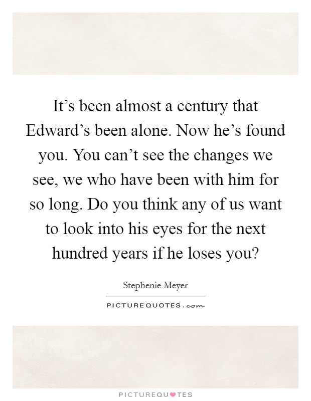 It's been almost a century that Edward's been alone. Now he's found you. You can't see the changes we see, we who have been with him for so long. Do you think any of us want to look into his eyes for the next hundred years if he loses you? Picture Quote #1