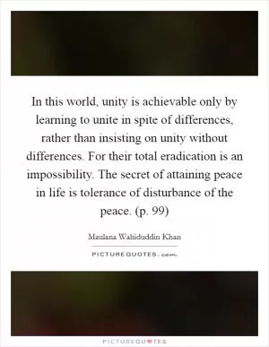 In this world, unity is achievable only by learning to unite in spite of differences, rather than insisting on unity without differences. For their total eradication is an impossibility. The secret of attaining peace in life is tolerance of disturbance of the peace. (p. 99) Picture Quote #1