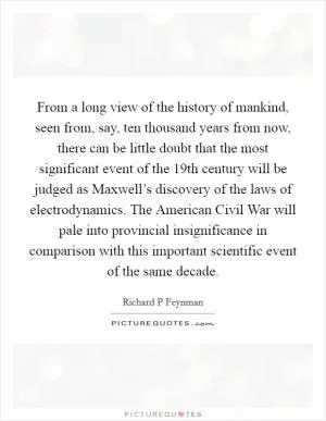 From a long view of the history of mankind, seen from, say, ten thousand years from now, there can be little doubt that the most significant event of the 19th century will be judged as Maxwell’s discovery of the laws of electrodynamics. The American Civil War will pale into provincial insignificance in comparison with this important scientific event of the same decade Picture Quote #1