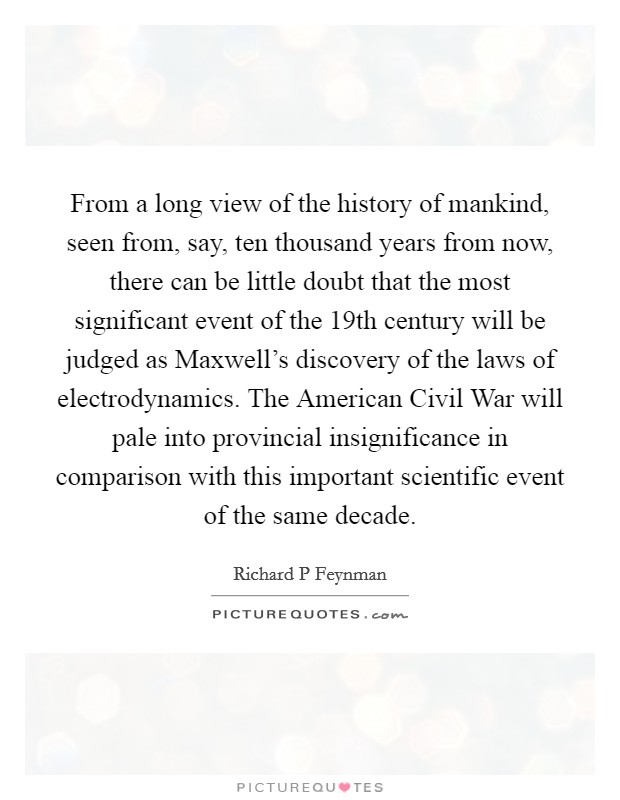 From a long view of the history of mankind, seen from, say, ten thousand years from now, there can be little doubt that the most significant event of the 19th century will be judged as Maxwell's discovery of the laws of electrodynamics. The American Civil War will pale into provincial insignificance in comparison with this important scientific event of the same decade Picture Quote #1