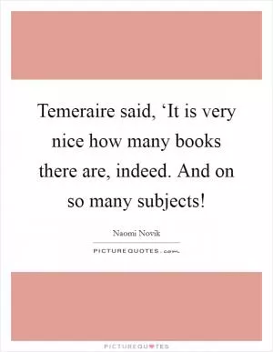 Temeraire said, ‘It is very nice how many books there are, indeed. And on so many subjects! Picture Quote #1