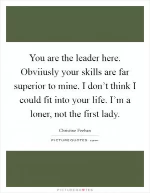 You are the leader here. Obviiusly your skills are far superior to mine. I don’t think I could fit into your life. I’m a loner, not the first lady Picture Quote #1
