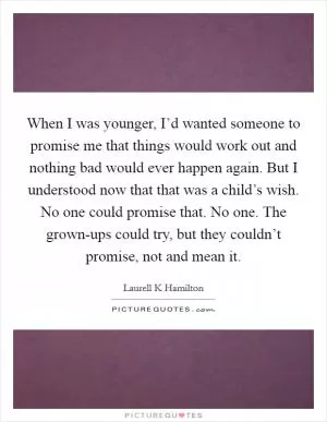 When I was younger, I’d wanted someone to promise me that things would work out and nothing bad would ever happen again. But I understood now that that was a child’s wish. No one could promise that. No one. The grown-ups could try, but they couldn’t promise, not and mean it Picture Quote #1
