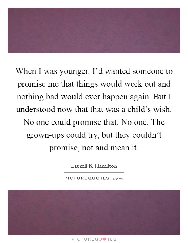When I was younger, I'd wanted someone to promise me that things would work out and nothing bad would ever happen again. But I understood now that that was a child's wish. No one could promise that. No one. The grown-ups could try, but they couldn't promise, not and mean it Picture Quote #1
