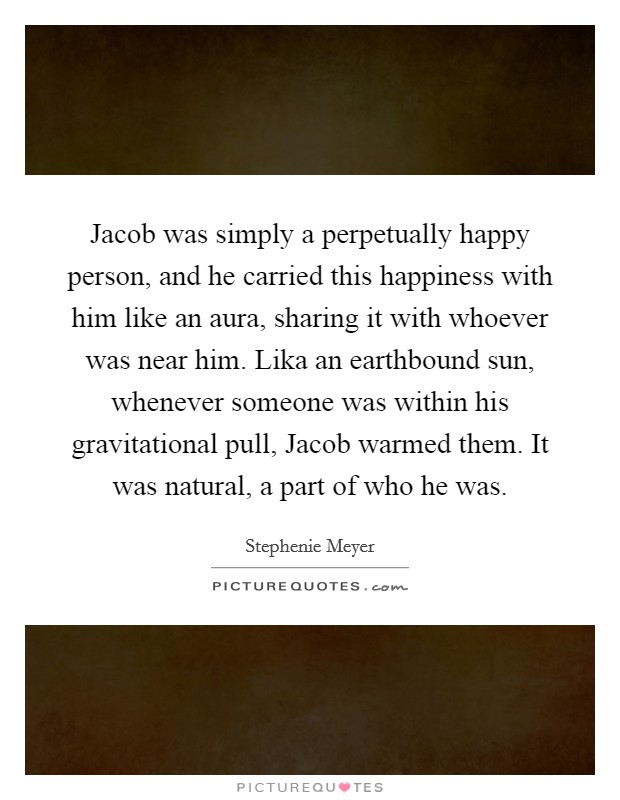 Jacob was simply a perpetually happy person, and he carried this happiness with him like an aura, sharing it with whoever was near him. Lika an earthbound sun, whenever someone was within his gravitational pull, Jacob warmed them. It was natural, a part of who he was Picture Quote #1