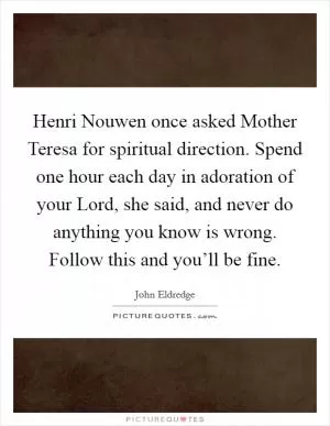 Henri Nouwen once asked Mother Teresa for spiritual direction. Spend one hour each day in adoration of your Lord, she said, and never do anything you know is wrong. Follow this and you’ll be fine Picture Quote #1