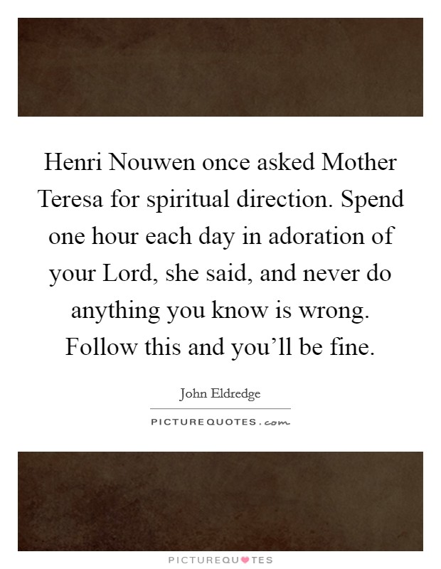 Henri Nouwen once asked Mother Teresa for spiritual direction. Spend one hour each day in adoration of your Lord, she said, and never do anything you know is wrong. Follow this and you'll be fine Picture Quote #1