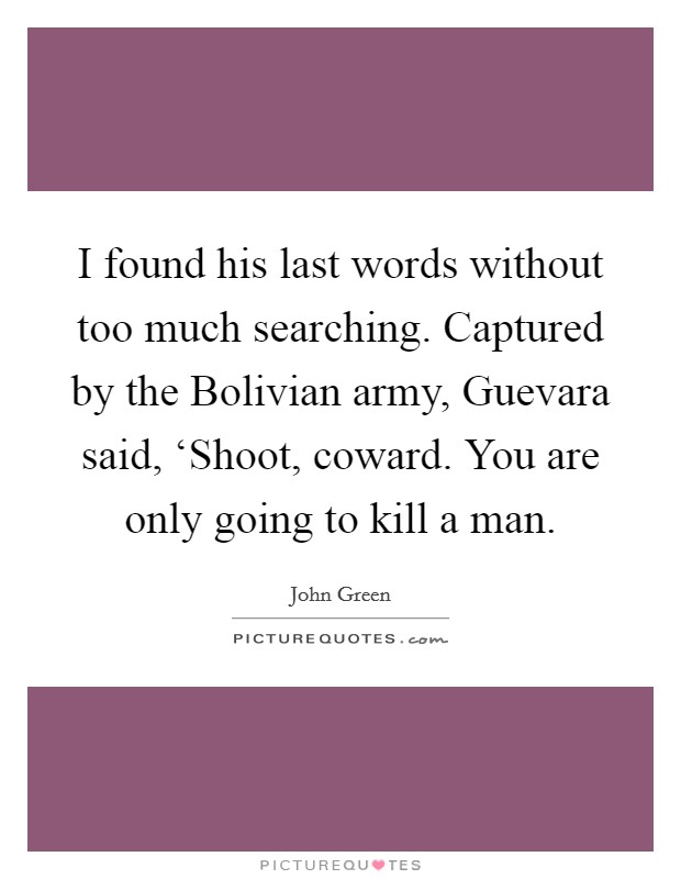 I found his last words without too much searching. Captured by the Bolivian army, Guevara said, ‘Shoot, coward. You are only going to kill a man Picture Quote #1