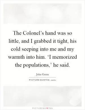 The Colonel’s hand was so little, and I grabbed it tight, his cold seeping into me and my warmth into him. ‘I memorized the populations,’ he said Picture Quote #1