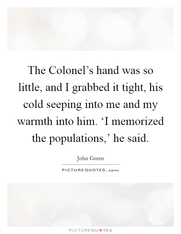 The Colonel's hand was so little, and I grabbed it tight, his cold seeping into me and my warmth into him. ‘I memorized the populations,' he said Picture Quote #1