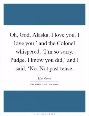 Oh, God, Alaska, I love you. I love you,’ and the Colonel whispered, ‘I’m so sorry, Pudge. I know you did,’ and I said, ‘No. Not past tense Picture Quote #1