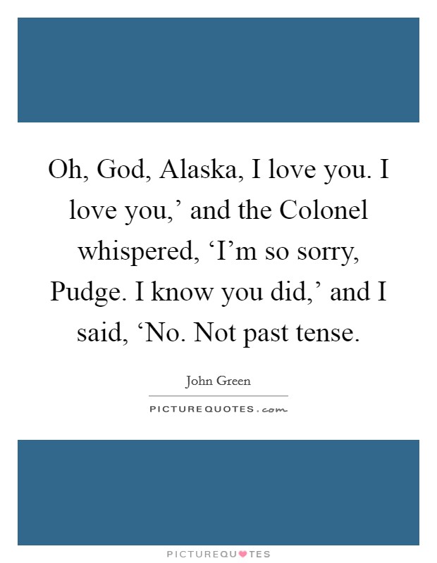 Oh, God, Alaska, I love you. I love you,' and the Colonel whispered, ‘I'm so sorry, Pudge. I know you did,' and I said, ‘No. Not past tense Picture Quote #1