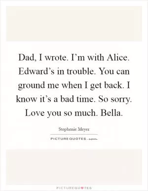 Dad, I wrote. I’m with Alice. Edward’s in trouble. You can ground me when I get back. I know it’s a bad time. So sorry. Love you so much. Bella Picture Quote #1