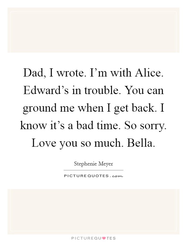 Dad, I wrote. I'm with Alice. Edward's in trouble. You can ground me when I get back. I know it's a bad time. So sorry. Love you so much. Bella Picture Quote #1