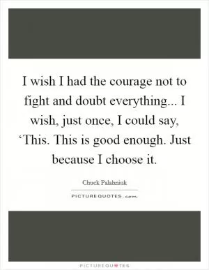 I wish I had the courage not to fight and doubt everything... I wish, just once, I could say, ‘This. This is good enough. Just because I choose it Picture Quote #1