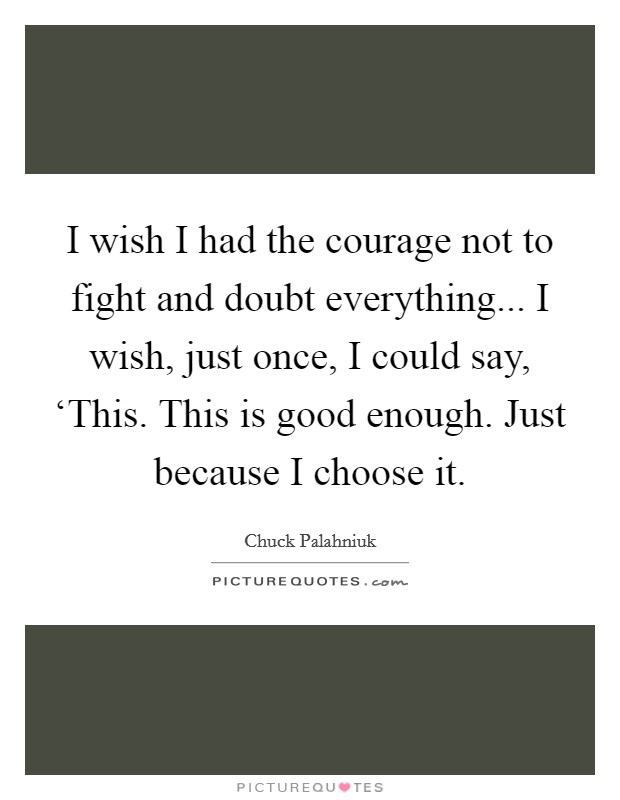 I wish I had the courage not to fight and doubt everything... I wish, just once, I could say, ‘This. This is good enough. Just because I choose it Picture Quote #1