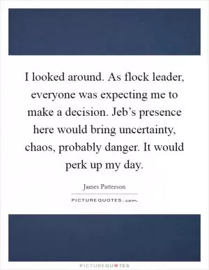 I looked around. As flock leader, everyone was expecting me to make a decision. Jeb’s presence here would bring uncertainty, chaos, probably danger. It would perk up my day Picture Quote #1