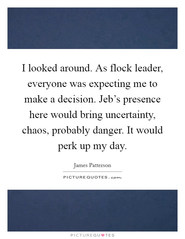 I looked around. As flock leader, everyone was expecting me to make a decision. Jeb's presence here would bring uncertainty, chaos, probably danger. It would perk up my day Picture Quote #1