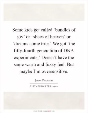 Some kids get called ‘bundles of joy’ or ‘slices of heaven’ or ‘dreams come true.’ We got ‘the fifty-fourth generation of DNA experiments.’ Doesn’t have the same warm and fuzzy feel. But maybe I’m oversensitive Picture Quote #1