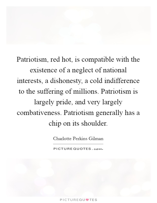 Patriotism, red hot, is compatible with the existence of a neglect of national interests, a dishonesty, a cold indifference to the suffering of millions. Patriotism is largely pride, and very largely combativeness. Patriotism generally has a chip on its shoulder Picture Quote #1