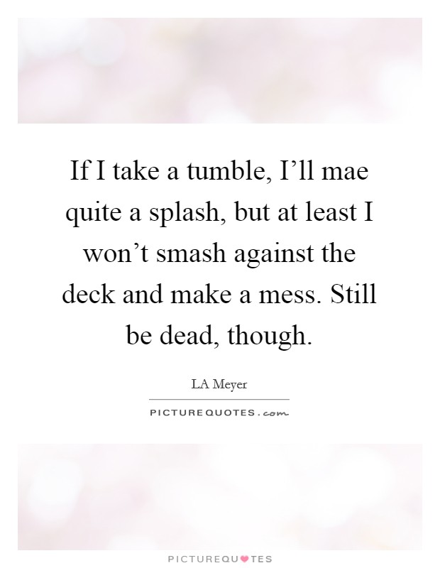 If I take a tumble, I'll mae quite a splash, but at least I won't smash against the deck and make a mess. Still be dead, though Picture Quote #1