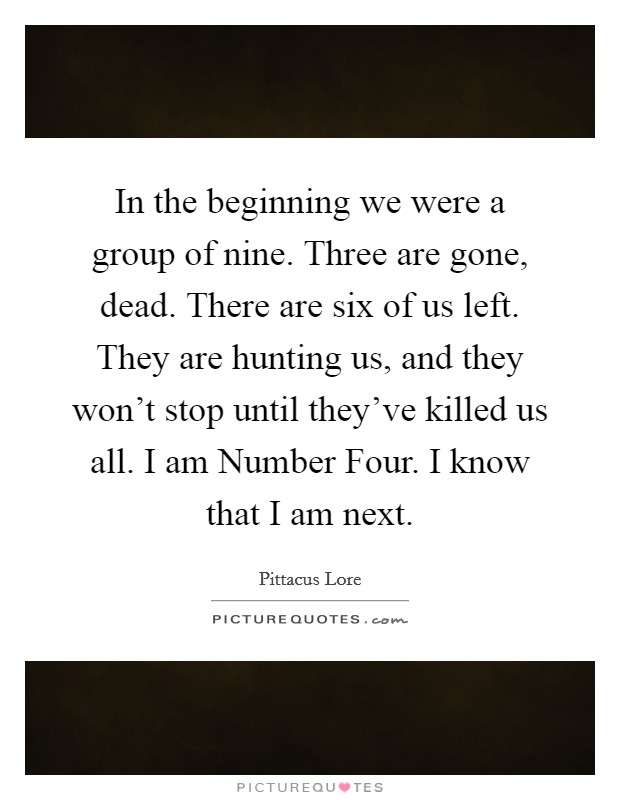 In the beginning we were a group of nine. Three are gone, dead. There are six of us left. They are hunting us, and they won't stop until they've killed us all. I am Number Four. I know that I am next Picture Quote #1