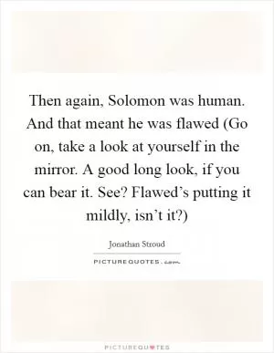 Then again, Solomon was human. And that meant he was flawed (Go on, take a look at yourself in the mirror. A good long look, if you can bear it. See? Flawed’s putting it mildly, isn’t it?) Picture Quote #1