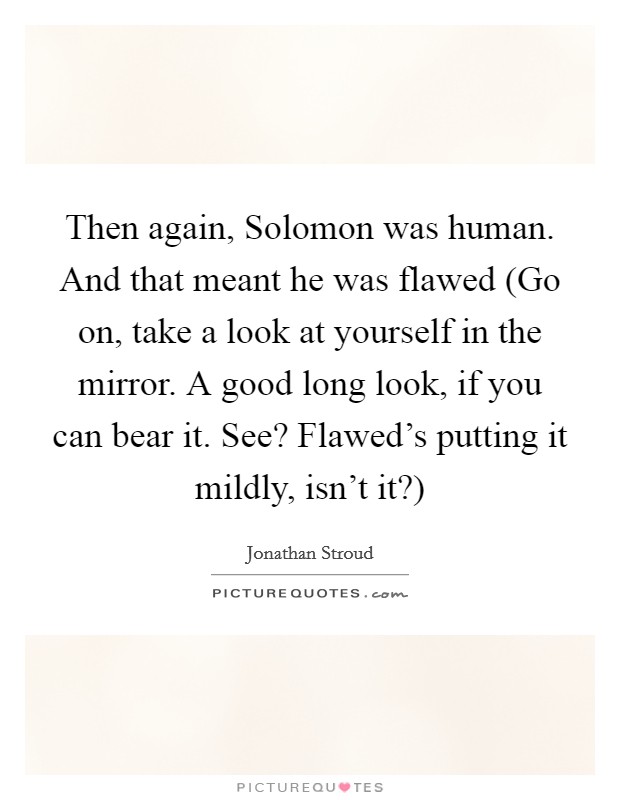 Then again, Solomon was human. And that meant he was flawed (Go on, take a look at yourself in the mirror. A good long look, if you can bear it. See? Flawed's putting it mildly, isn't it?) Picture Quote #1