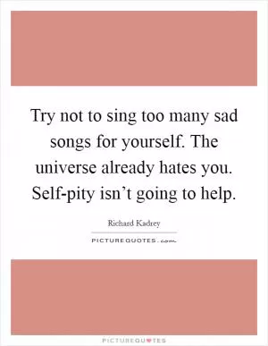 Try not to sing too many sad songs for yourself. The universe already hates you. Self-pity isn’t going to help Picture Quote #1
