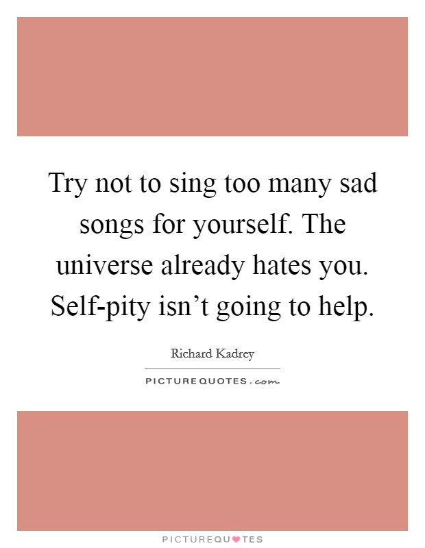 Try not to sing too many sad songs for yourself. The universe already hates you. Self-pity isn't going to help Picture Quote #1