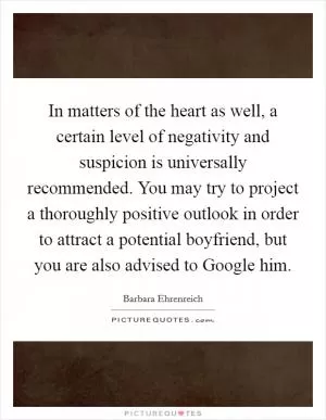 In matters of the heart as well, a certain level of negativity and suspicion is universally recommended. You may try to project a thoroughly positive outlook in order to attract a potential boyfriend, but you are also advised to Google him Picture Quote #1