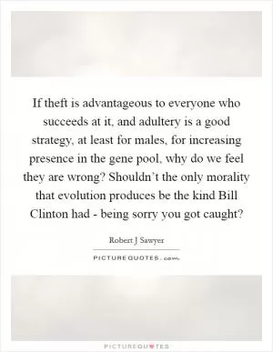 If theft is advantageous to everyone who succeeds at it, and adultery is a good strategy, at least for males, for increasing presence in the gene pool, why do we feel they are wrong? Shouldn’t the only morality that evolution produces be the kind Bill Clinton had - being sorry you got caught? Picture Quote #1