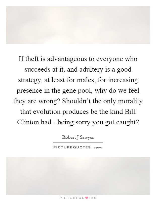 If theft is advantageous to everyone who succeeds at it, and adultery is a good strategy, at least for males, for increasing presence in the gene pool, why do we feel they are wrong? Shouldn't the only morality that evolution produces be the kind Bill Clinton had - being sorry you got caught? Picture Quote #1