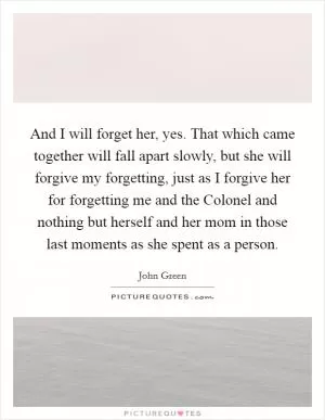 And I will forget her, yes. That which came together will fall apart slowly, but she will forgive my forgetting, just as I forgive her for forgetting me and the Colonel and nothing but herself and her mom in those last moments as she spent as a person Picture Quote #1