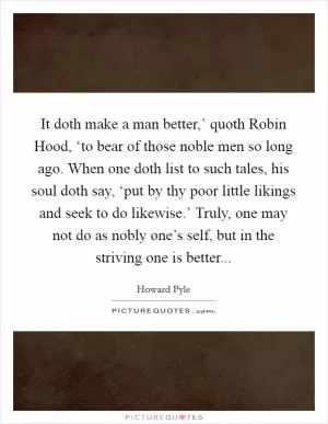 It doth make a man better,’ quoth Robin Hood, ‘to bear of those noble men so long ago. When one doth list to such tales, his soul doth say, ‘put by thy poor little likings and seek to do likewise.’ Truly, one may not do as nobly one’s self, but in the striving one is better Picture Quote #1