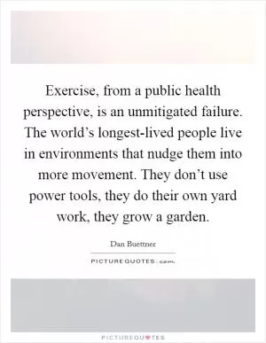 Exercise, from a public health perspective, is an unmitigated failure. The world’s longest-lived people live in environments that nudge them into more movement. They don’t use power tools, they do their own yard work, they grow a garden Picture Quote #1