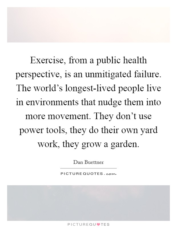 Exercise, from a public health perspective, is an unmitigated failure. The world's longest-lived people live in environments that nudge them into more movement. They don't use power tools, they do their own yard work, they grow a garden Picture Quote #1