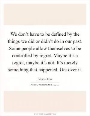We don’t have to be defined by the things we did or didn’t do in our past. Some people allow themselves to be controlled by regret. Maybe it’s a regret, maybe it’s not. It’s merely something that happened. Get over it Picture Quote #1