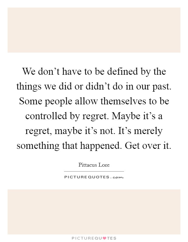 We don't have to be defined by the things we did or didn't do in our past. Some people allow themselves to be controlled by regret. Maybe it's a regret, maybe it's not. It's merely something that happened. Get over it Picture Quote #1