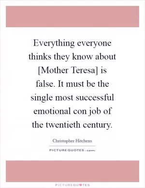 Everything everyone thinks they know about [Mother Teresa] is false. It must be the single most successful emotional con job of the twentieth century Picture Quote #1