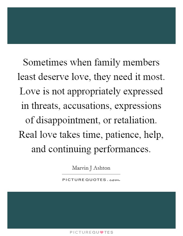 Sometimes when family members least deserve love, they need it most. Love is not appropriately expressed in threats, accusations, expressions of disappointment, or retaliation. Real love takes time, patience, help, and continuing performances Picture Quote #1