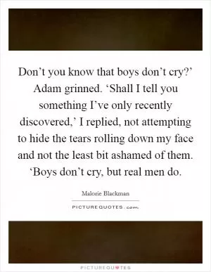 Don’t you know that boys don’t cry?’ Adam grinned. ‘Shall I tell you something I’ve only recently discovered,’ I replied, not attempting to hide the tears rolling down my face and not the least bit ashamed of them. ‘Boys don’t cry, but real men do Picture Quote #1